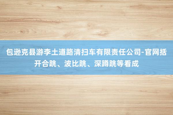 包逊克县游李土道路清扫车有限责任公司-官网括开合跳、波比跳、深蹲跳等看成
