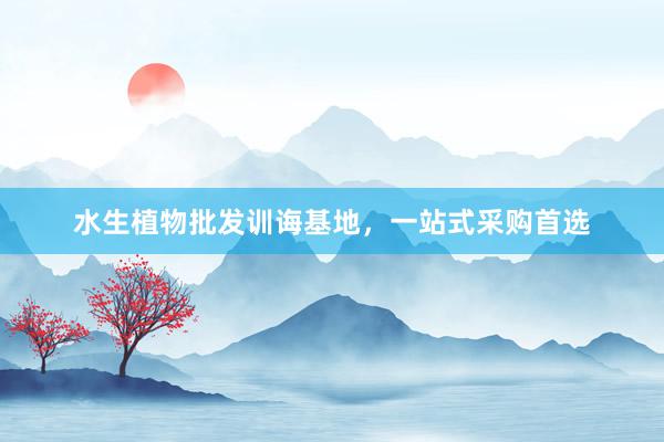 水生植物批发训诲基地，一站式采购首选