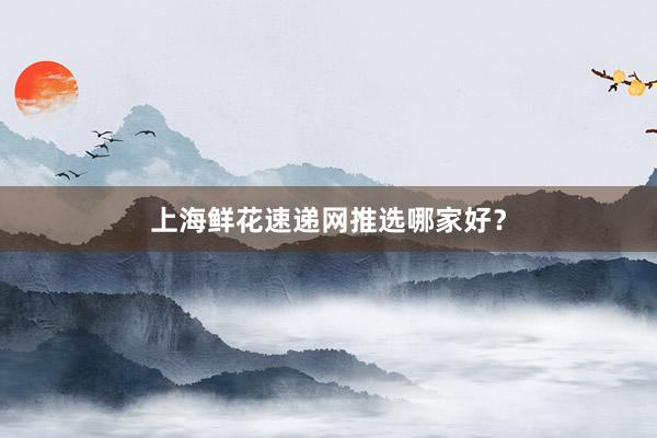 上海鲜花速递网推选哪家好？